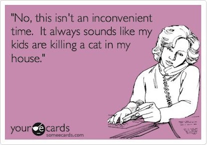 No, this isn't an inconvenient time. It always sounds like my kids are killing a cat in my house. 