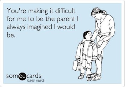 You're making it difficult for me to be the parent I always imagined I would be.