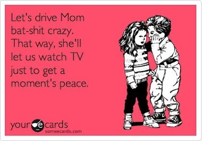 Let's drive Mom bat-shit crazy. That way, she'll let us watch TV just to get a moment's peace.