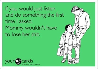 If you would just listen and do something the first time I asked, Mommy wouldn't have to lose her sh...