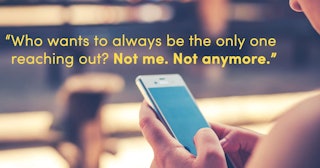 A woman holding a phone and the text ''Who wants to always be the only one reaching out? Not me. Not...