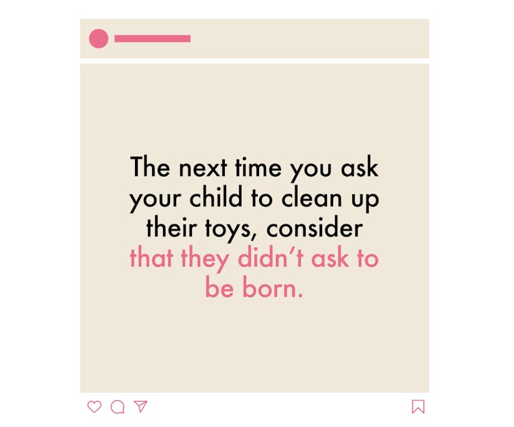 The next time you ask your child to clean up their toys, CONSIDER That they didn’t ask to be born 