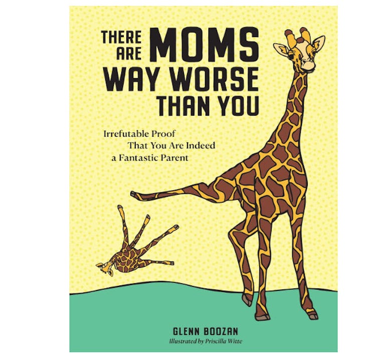 There Are Moms Way Worse Than You: Irrefutable Proof That You Are Indeed a Fantastic Parent